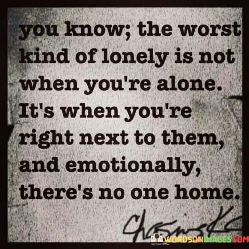 The quote reveals a poignant truth about loneliness. It highlights that the most profound form of loneliness isn't experienced in solitude, but when you're physically present with someone yet emotionally disconnected. It captures the ache of being with someone who's emotionally distant, emphasizing the yearning for a meaningful connection despite physical proximity.

The quote conveys a profound insight into emotional disconnect. It points out that genuine connection goes beyond mere physical presence. It paints a vivid picture of the emptiness felt when someone you're close to is emotionally absent, emphasizing the importance of emotional intimacy for true companionship.

The quote underscores the complexity of emotional distance. It depicts the isolation that arises when emotional bonds weaken. Being near someone who's emotionally distant is portrayed as an agonizing kind of loneliness. This quote poignantly reminds us that true companionship requires not only physical presence but also emotional engagement.