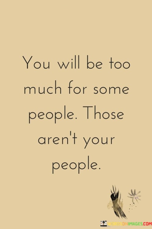 The quote addresses compatibility and authenticity in relationships. The phrase "you will be too much for some people" acknowledges that not everyone will resonate with or appreciate an individual's full personality.

The second part, "those aren't your people," emphasizes that those who can't fully embrace or connect with someone's qualities aren't the right companions for them.

In essence, the quote advocates for authenticity and self-awareness. It suggests that it's okay to be "too much" for some, as it signifies being true to oneself. It's a reminder to seek relationships where one's qualities are valued and reciprocated, ultimately promoting emotional well-being by surrounding oneself with those who appreciate and support who they truly are.