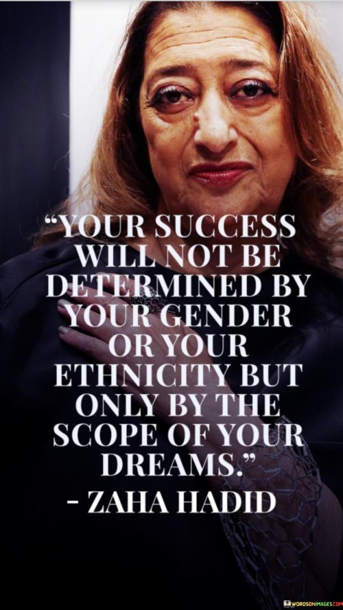 "Your Success Will Not Be Determined By Your Gender Or Your Ethnicity, but Only by the Scope of Your Dreams." This statement emphasizes that personal success is not restricted by factors like gender or ethnicity. Instead, the extent of one's aspirations and ambitions plays a pivotal role.

The quote underscores the importance of ambition and determination. It rejects the notion that identity should limit one's potential for success. Instead, it emphasizes that the size of one's dreams is the true driving force behind accomplishments.

In essence, the quote conveys a message of empowerment and equality. It encourages individuals to aim high and reach for their dreams regardless of external factors. By focusing on the magnitude of their aspirations, individuals can overcome societal barriers and achieve their full potential.