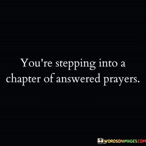 The quote "You're Stepping Into A Chapter Of Answered Prayers" conveys a sense of hope and anticipation. It suggests that the phase of life one is entering is marked by the fulfillment of prayers and the realization of long-held desires and aspirations.

This quote underscores the idea that prayers, when sincere and heartfelt, have the potential to shape one's journey and bring about positive outcomes. It encourages individuals to embrace the new chapter of their lives with gratitude and faith, recognizing that God has been listening and responding to their prayers.

In essence, "You're Stepping Into A Chapter Of Answered Prayers" serves as a source of inspiration and joy, reminding individuals that their prayers have not gone unnoticed, and the season ahead is one where they will witness the manifestation of their heartfelt desires and petitions.