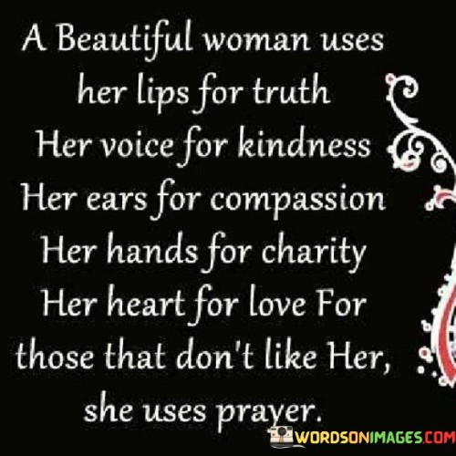 This captivating quote portrays a vision of a truly beautiful woman whose actions and virtues radiate from the core of her being. "A beautiful woman uses her lips for truth, her voice for kindness, her ears for compassion, her hands for charity, her heart for love; for those that don't like her, she uses prayer" beautifully encapsulates the essence of inner beauty and the transformative power of genuine goodness. Each component of this description represents a facet of her character, reflecting her integrity, empathy, and grace.Her commitment to truth, demonstrated through her words, shows her authenticity and sincerity in all her interactions. She uses her voice to spread kindness, fostering a nurturing and uplifting environment for those around her. By lending her ears to others, she shows compassion and understanding, offering a safe space for people to share their joys and struggles. Her hands extend to charity, displaying her generosity and selflessness in helping those in need. Most significantly, her heart overflows with love, reflecting her capacity to embrace and care for others unconditionally.Furthermore, her reaction to those who may not like her is a testament to her wisdom and spirituality. Instead of harboring resentment or negativity, she turns to prayer, seeking peace and forgiveness for both herself and those who may be struggling with their feelings. This act of prayer embodies her strength and humility, demonstrating her ability to rise above conflicts and negativity with grace and empathy.In essence, this quote celebrates the epitome of beauty that transcends physical appearances. It beautifully illustrates the profound impact of a woman who embodies truth, kindness, compassion, charity, and love, showcasing the transformative power of inner virtues. Her use of prayer in the face of adversity highlights her spiritual depth and ability to foster harmony and healing. This quote serves as a poignant reminder of the immense influence one's character can have on the world, inspiring others to cultivate their inner beauty and spread positivity and love to those around them.