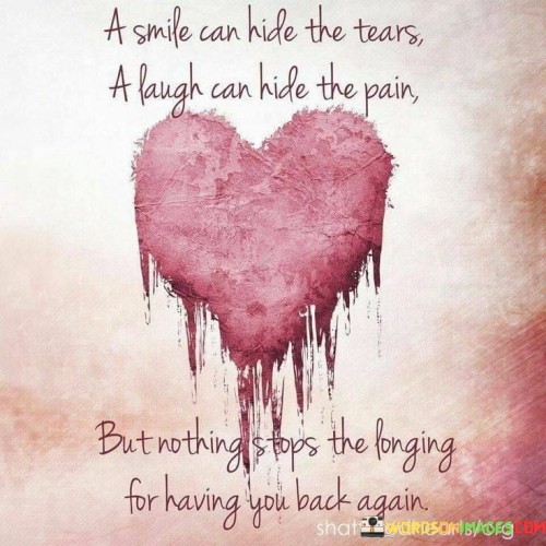 The quote delves into the complexity of emotions. "Smile can hide the tears" suggests masking sorrow. "Laugh can hide the pain" implies concealing suffering. "Nothing stops the longing for having you back again" conveys the enduring yearning despite efforts to disguise inner turmoil.

The quote underscores the facade of happiness. It highlights the coping mechanism of concealing emotions with a smile or laughter. "Longing for having you back again" emphasizes the persistence of grief and desire for what's lost.

In essence, the quote speaks to the emotional depth behind outward appearances. It emphasizes the power of longing and the inability to fully suppress the desire for someone's return, regardless of the façade put on to hide pain. The quote captures the complexity of grief and longing in the face of loss.