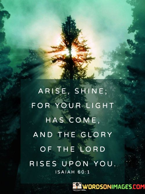 "Arise, shine, for your light has come, and the glory of the LORD rises upon you" is a powerful verse from the book of Isaiah in the Bible. In just a few words, it encapsulates a profound message of hope, transformation, and divine favor.

The call to "Arise, shine" is an invitation for individuals to awaken to their true potential, to rise above life's challenges, and to radiate their inner light. It's a reminder that each person possesses a unique and divine spark within them.

The proclamation that "your light has come" signifies a moment of enlightenment or spiritual awakening. It suggests that there are times in life when individuals experience a deeper understanding of their purpose and a connection with the divine.

The declaration that "the glory of the LORD rises upon you" underscores the belief that divine blessings and guidance are accessible to those who seek them. It emphasizes the idea that God's presence can bring about positive changes and illuminate the path to a more fulfilling life.