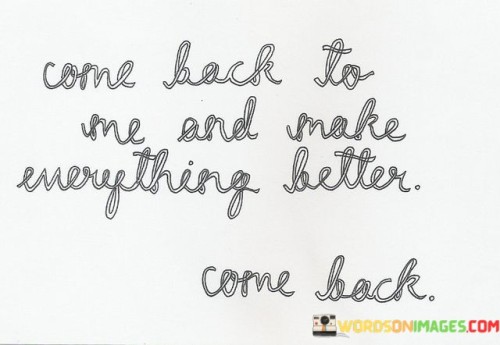 This quote conveys a deep longing and a sense of incompleteness. The repetition of "come back to me" emphasizes the intense desire for someone's return, suggesting that their presence has the power to improve the speaker's life significantly. It reflects the universal yearning for the return of something or someone that brings comfort and completeness.

The phrase "make everything better" speaks to the transformative influence of the person's return. It implies that their presence can heal wounds, resolve issues, and restore a sense of wholeness. This longing for a positive change through someone's return resonates with our innate human desire for connection and the belief that certain individuals have the power to make our lives better.

The repetition of "come back" underscores the urgency and depth of the speaker's desire. It's a simple yet poignant plea for reconnection. This quote encapsulates the human experience of missing someone profoundly and believing that their return holds the promise of a brighter, more fulfilling future.