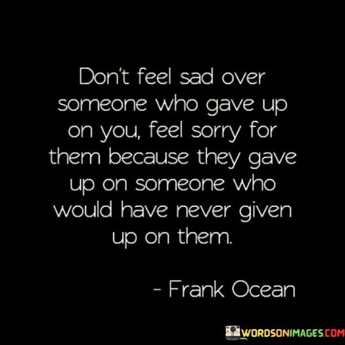 This quote encourages empathy over self-pity. It advises against feeling sadness when someone abandons you, urging understanding instead. It suggests pitying them for letting go of someone who would have steadfastly supported them. This perspective shifts the focus from personal hurt to recognizing the other person's loss and lack of appreciation.

The quote emphasizes resilience and unwavering support. It implies that you possess the strength to endure, contrasting with the other person's inability to recognize your loyalty. It reinforces the idea that your commitment would have remained constant, contrasting with their decision to let go, potentially highlighting their shortsightedness.

In essence, this quote champions self-worth and steadfastness. It underscores the importance of valuing your own unwavering support and recognizing that those who give up on you might not have appreciated the depth of your loyalty, ultimately encouraging self-empowerment and emotional resilience.