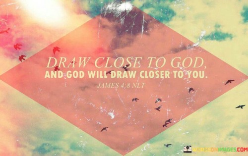 The phrase "Draw Close To God And God Will Draw Closer To You" encapsulates a fundamental principle of spiritual connection and relationship. It conveys the idea that as individuals seek a closer and more intimate connection with God through their actions, prayers, and devotion, God, in turn, responds by drawing nearer to them.

This phrase underscores the reciprocal nature of a spiritual relationship, emphasizing that efforts to draw closer to God are met with His presence, guidance, and blessings. It encourages individuals to take the initiative in deepening their faith and connection with God, knowing that God responds with His love and divine closeness.

In essence, "Draw Close To God And God Will Draw Closer To You" serves as an invitation to actively pursue a deeper relationship with God, recognizing that the process of drawing near to Him is met with His grace, love, and divine presence.