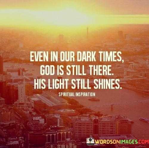 The quote "Even In Our Dark Times, God Is Still There, His Light Still Shines" conveys a message of hope and faith in the presence of God during difficult and challenging moments in life. It suggests that even when individuals face adversity, God's presence remains constant, and His guidance and grace continue to shine through.

This quote underscores the idea that faith can provide comfort and illumination in times of darkness and uncertainty. It encourages individuals to trust that God's light and support are always available, offering solace and guidance as they navigate life's trials.

In essence, "Even In Our Dark Times, God Is Still There, His Light Still Shines" serves as a source of encouragement and a reminder that faith and trust in God can bring light and hope even in the darkest of times.