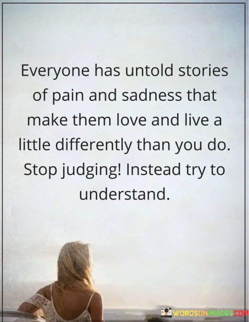 This quote emphasizes empathy over judgment. It suggests that everyone carries hidden tales of suffering and sorrow that shape their perspectives and actions. It encourages us not to criticize but rather to seek comprehension of these narratives.

Understanding is the key message. Instead of making snap judgments, we should strive to appreciate the diverse life experiences that mold individuals. This approach promotes tolerance and compassion, recognizing that our unique backgrounds make us who we are.

In essence, the quote urges us to suspend judgment and embark on a journey of understanding. By doing so, we can foster more profound connections and promote a more harmonious coexistence with others, rooted in empathy and acceptance.