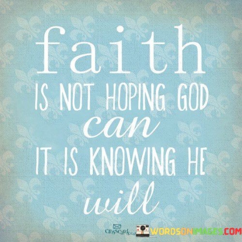 The quote "Faith Is Not Hoping God Can, It Is Knowing He Will" highlights a profound understanding of faith as a deep and unwavering trust in God's ability and willingness to fulfill His promises and work in one's life.

This quote underscores the idea that faith goes beyond mere hope or belief in the possibility of God's intervention; it is a firm conviction that God is capable and faithful to carry out His plans. It implies that faith is grounded in the assurance that God's actions align with His character and promises.

In essence, "Faith Is Not Hoping God Can, It Is Knowing He Will" encourages individuals to have a steadfast and unshakable faith in God's power and faithfulness, emphasizing the certainty that God will fulfill His purposes and bring about His blessings in their lives.