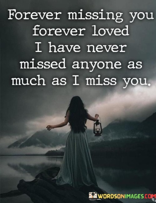 This quote expresses everlasting longing and love. The repetition of "forever" emphasizes the enduring nature of both emotions. It signifies a profound and unending connection, highlighting a love that transcends time and distance. The phrase, "never missed anyone as much as I miss you," conveys the depth of this longing, underscoring the uniqueness of the bond.

The quote encapsulates the essence of grief and affection. "Forever missing you" implies an ongoing sense of loss, suggesting that the person remains in the heart even though physically absent. "Forever loved" signifies a love that remains constant despite the separation, highlighting the resilience of emotional connections.

In this quote, emotions are intertwined, portraying a profound and enduring love. It captures the essence of love that persists beyond the physical realm, resonating with those who have experienced the profound ache of longing for someone who is no longer present.