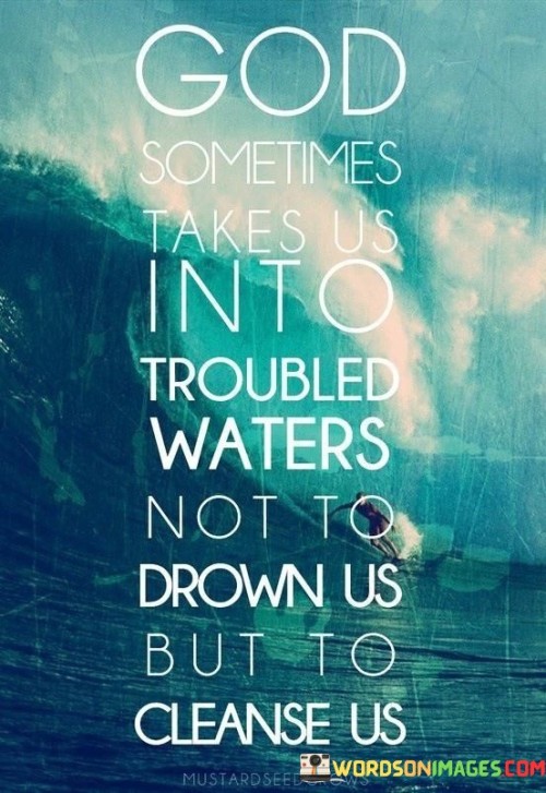 The quote "God Sometimes Takes Us Into Troubled Waters Not To Drown Us but to Cause Us" conveys a message of divine purpose and growth through challenges. It suggests that God may lead individuals into difficult situations or "troubled waters" not to harm them but to help them grow, learn, and ultimately become better versions of themselves.

This quote underscores the idea that trials and hardships in life can serve as opportunities for personal development, resilience, and spiritual growth. It encourages individuals to trust that God has a purpose behind every challenge they face, even if it may seem overwhelming at the time.

In essence, "God Sometimes Takes Us Into Troubled Waters Not To Drown Us but to Cause Us" offers a perspective of hope and resilience, reminding individuals that God's guidance and presence can bring transformation and purpose even in the midst of difficult circumstances.