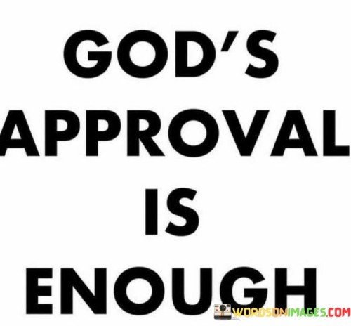 The quote "God's Approval Is Enough" conveys a message of self-worth and contentment rooted in divine acceptance. It suggests that when individuals have the approval and favor of God, it is all they need to find fulfillment and validation in life.

This quote underscores the idea that seeking the approval of God is more meaningful and valuable than seeking validation from others or external sources. It encourages individuals to prioritize their relationship with God and find peace and confidence in His acceptance and love.

In essence, "God's Approval Is Enough" serves as a reminder of the profound significance of finding acceptance in the eyes of the divine, emphasizing that such approval is the ultimate source of validation and contentment.