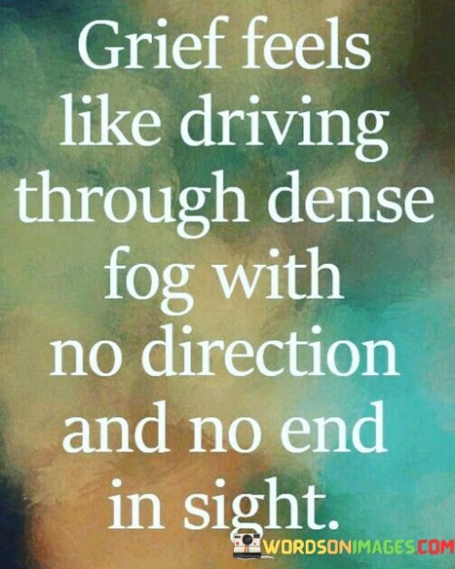 The quote likens grief to a disorienting journey through dense fog. It conveys the sense of confusion and aimlessness that often accompanies the grieving process. Like navigating through fog, grief can obscure one's path forward, making it challenging to find direction or see a clear endpoint. This analogy highlights the disorienting and overwhelming nature of grief.

In the quote, the dense fog represents the emotional haze that envelopes individuals in mourning. It can feel suffocating, much like the all-encompassing nature of grief. The absence of direction and an apparent end underscores how grief can make one feel lost in an emotional abyss, struggling to find a way through the pain and confusion.

Ultimately, this quote vividly captures the experience of grief as a challenging and seemingly never-ending journey. It portrays the feeling of being adrift, with no clear path forward, emphasizing the profound impact of loss on an individual's emotional landscape.