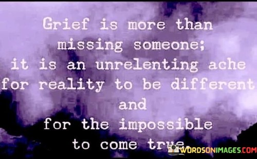 The quote delves into the profound nature of grief. "Grief is more than missing someone" implies its complexity. "Unrelenting ache for reality to be different" signifies a deep desire for change. "Impossible to come true" reflects the yearning for the unrealizable.

The quote underscores the multifaceted aspects of grief. It highlights that it's not just about longing for someone's presence but also the deep sorrow for the unchangeable. "Unrelenting ache" portrays the ongoing emotional turmoil.

In essence, the quote speaks to the depth of grief and the complexity of emotions it entails. It emphasizes the longing for circumstances to be different and for the impossible to become reality. The quote captures the enduring pain and profound yearning inherent in the grieving process.