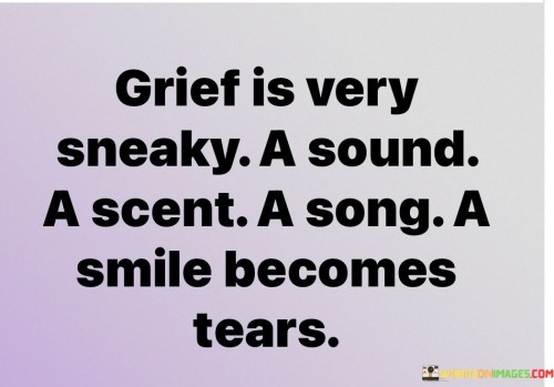 The quote captures the unpredictable nature of grief. "Grief is very sneaky" implies its ability to ambush emotions unexpectedly. "A sound, a scent, a song, a smile becomes tears" signifies the profound impact grief can have on seemingly ordinary moments, transforming them into poignant reminders of loss.

The quote underscores the multifaceted triggers of grief. It highlights how ordinary sensory experiences can suddenly become emotionally charged in the context of mourning. "Becomes tears" reflects the overwhelming power of grief to evoke intense emotions.

In essence, the quote speaks to the complexity of grief. It emphasizes how it can turn everyday experiences into poignant reminders of loss, catching individuals off guard with the intensity of their emotions. The quote captures the emotional volatility that accompanies the grieving process and the profound ways in which it can affect one's perception of the world.