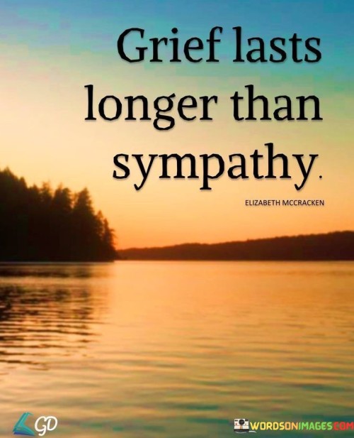 The quote addresses the duration of emotional support. "Grief lasts longer" implies enduring pain. "Sympathy" signifies empathy and compassion. The quote conveys that the effects of grief can persist far longer than the sympathy and support received from others.

The quote underscores the transient nature of sympathy. It reflects the tendency for people to move on while those grieving may continue to struggle. "Grief lasts longer" emphasizes the prolonged emotional journey experienced by those mourning a loss.

In essence, the quote speaks to the disparity in the duration of emotions. It highlights the potential for sympathy to wane over time while grief lingers. The quote captures the complexities of dealing with loss and the varying timelines of emotional recovery.