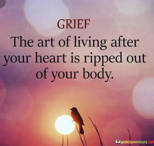 The quote depicts the profound pain of grief. "Grief" signifies deep sorrow. "Living after your heart is ripped out your body" metaphorically portrays the emotional devastation of losing a loved one. The quote conveys the heavy burden of enduring life's challenges after such a profound loss.

The quote underscores the enduring nature of grief. It highlights the persistent emotional anguish. "Living" reflects the ongoing journey of life amidst the pain, emphasizing the difficulty of carrying on after a devastating loss.

In essence, the quote speaks to the harsh reality of navigating life while grappling with intense grief. It emphasizes the challenge of carrying on and finding a way to live with a heart weighed down by loss. The quote captures the emotional toll of mourning and the resilience required to continue living despite profound sorrow.