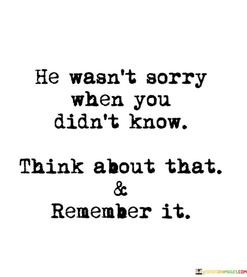 The quote alludes to a past situation where someone didn't express remorse. "He wasn't sorry" signifies a lack of regret. "When you didn't know" suggests an unawareness of wrongdoing. The quote implies reflecting on this and not forgetting the absence of remorse.

The quote underscores the significance of genuine apologies. It highlights the absence of remorse when one's actions go unnoticed. "Think about that & remember it" conveys the importance of not overlooking behavior that lacked accountability.

In essence, the quote speaks to the importance of recognizing when someone doesn't show remorse for their actions. It emphasizes the value of introspection and the need to remember instances where accountability was absent, promoting awareness and healthy boundaries in relationships.