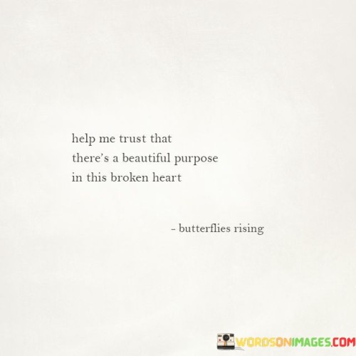 This quote encourages finding meaning in heartbreak. It urges us to trust that even amidst pain, there's a beautiful purpose. It suggests that our broken hearts can lead to growth, resilience, and a deeper understanding of life's complexities. It's an empowering reminder that adversity can ultimately contribute to our personal evolution and reveal profound beauty.

The quote advocates for resilience and hope. It emphasizes the idea that our broken hearts aren't in vain; they serve a purpose. It encourages us to view heartbreak as a transformative experience, leading us towards a more profound appreciation of life's intricate tapestry, where even pain can be a source of beauty and wisdom.

In essence, the quote invites us to embrace the idea that beauty can emerge from pain. It calls for trust in the unseen forces that guide our lives, reassuring us that our heartbreaks are not without purpose. It's a message of hope, resilience, and the power of finding meaning in life's most challenging moments.