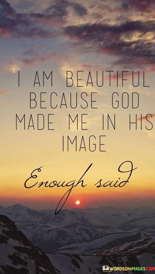 The quote "I Am Beautiful Because God Made Me In His Image, Enough Said" conveys a message of self-worth and self-acceptance based on the belief that every individual is inherently beautiful because they are created in the image of God.

This quote underscores the idea that true beauty is not solely defined by external appearances but is a reflection of the divine within each person. It encourages individuals to embrace their uniqueness and inherent worth, recognizing that their value is rooted in their creation by a loving and perfect God.

In essence, "I Am Beautiful Because God Made Me In His Image, Enough Said" serves as a declaration of self-worth and a reminder of the profound beauty that lies within each individual as a result of their divine origin.