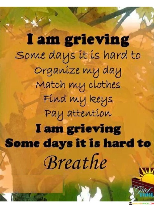 This quote poignantly conveys the depth of grief's impact on daily life. The first paragraph reflects the disarray grief can cause, making simple tasks like organizing, dressing, and focusing challenging. It portrays the mental and emotional chaos that grief can bring, where even mundane activities become arduous.

The second paragraph underscores the suffocating nature of grief. The difficulty in breathing symbolizes the emotional weight that grief imposes. It's a visceral description of the heaviness that can overwhelm a grieving person, making it hard to even draw breath. This vividly illustrates the profound and debilitating effect of grief on one's physical and mental well-being.

In these concise paragraphs, the quote encapsulates the disruption and agony that grief introduces into daily life. It provides a glimpse into the struggle of individuals grappling with profound loss, where the simplest tasks and even the act of breathing itself can become formidable challenges.