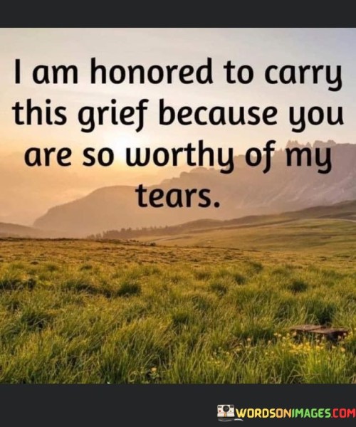 This quote portrays a profound sense of honor tied to grief. It suggests that the speaker views their sorrow as a tribute to someone of great worth. This person is so significant that their loss is seen as deserving of the speaker's tears. It reflects a deep emotional connection and respect for the individual who has passed away.

The quote highlights the value of the person who has departed. It implies that their impact on the speaker's life was so substantial that grieving for them is a privilege. The use of "worthy" emphasizes the deceased person's qualities and the depth of the bond they shared with the speaker.

Ultimately, this quote conveys a heartfelt sentiment. It communicates the idea that the pain of grief is transformed into an honorable act, a testament to the profound significance of the person being mourned. It celebrates the enduring impact of their presence in the speaker's life.