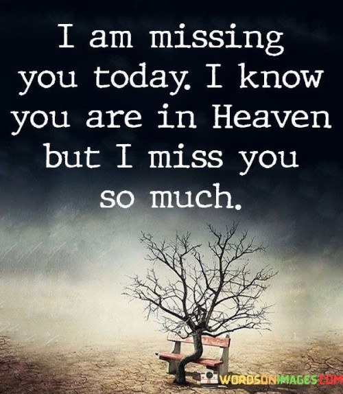 This quote conveys profound grief and longing. The statement "I am missing you today" reflects the ongoing ache of loss, emphasizing the emotional depth of this particular day. Acknowledging the loved one's presence in heaven adds a spiritual dimension, highlighting the enduring connection despite physical separation.

The phrase "I miss you so much" intensifies the sentiment, emphasizing the overwhelming nature of the grief. It illustrates the enduring impact of the person's absence, irrespective of their celestial presence. This quote poignantly captures the timeless human experience of missing a cherished one who has passed away, expressing the ongoing, heartfelt ache of loss.

Overall, this quote encapsulates the enduring nature of grief and the profound sense of longing that persists even when we know our loved ones are in a better place. It speaks to the universal human experience of missing and yearning for those who have departed.