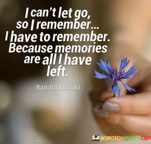 This quote emphasizes the profound connection between memories and the inability to let go. The phrase "I can't let go" indicates a strong emotional attachment to something or someone. Remembering becomes a necessity, as it's the only way to maintain a link to what's cherished. Memories are portrayed as a lifeline, a source of solace in the face of loss.

The quote highlights the significance of memories in our lives. It underscores their role as a repository of experiences, emotions, and connections. When everything else fades, memories endure as a poignant reminder of the past. They serve as a bridge to the people, places, and moments that have shaped us, making them invaluable.

Ultimately, the quote captures the bittersweet nature of holding onto memories. While they provide comfort and continuity, they can also evoke sadness due to the recognition that what's remembered is no longer present. It reflects the universal human experience of grappling with the past as we navigate the ever-changing present.