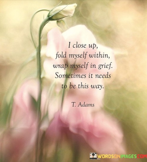 The quote portrays the act of self-preservation amidst sorrow. "Close up" signifies withdrawal. "Wrap myself in grief" conveys immersion in sorrow. The quote captures the need for solitude and introspection as a way to process and heal from emotional pain.

The quote underscores the importance of self-care during times of grief. It reflects the coping mechanism of seeking solace within one's inner world. "Needs to be this way" emphasizes the personal choice to retreat and reflect, recognizing that grief can be a deeply personal and isolating experience.

In essence, the quote speaks to the importance of self-compassion and self-care during difficult times. It emphasizes that embracing grief and allowing oneself moments of solitude and introspection can be a necessary part of the healing process. The quote captures the essence of self-preserving actions taken during moments of deep emotional pain.