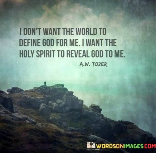 The quote "I Don't Want The World To Define God For Me; I Want The Holy Spirit To Reveal God To Me" conveys a deep desire for a personal and spiritual connection with God, free from external influences and interpretations.

This quote underscores the idea that individuals seek a direct and intimate relationship with the divine, where the Holy Spirit serves as a guide and revealer of God's nature, character, and purpose. It emphasizes the importance of personal revelation and spiritual discernment in understanding and experiencing God.

In essence, "I Don't Want The World To Define God For Me; I Want The Holy Spirit To Reveal God To Me" expresses a longing for a genuine and authentic encounter with God, allowing the Holy Spirit to be the source of divine revelation and guidance.