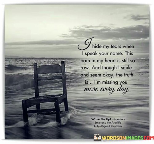 The quote reflects on the hidden grief of missing someone deeply. "Hide my tears" signifies emotional concealment. "Pain in my heart" portrays ongoing sorrow. The quote conveys the enduring ache of longing for someone who is absent.

The quote underscores the contrast between appearance and inner turmoil. It highlights the facade of a smile while concealing inner pain. "Missing you more every day" emphasizes the persistent yearning and the inability to fill the void left by the absence.

In essence, the quote speaks to the hidden sorrow of missing someone profoundly. It emphasizes the complexity of masking one's grief while experiencing an ever-deepening sense of loss. The quote captures the enduring nature of missing someone and the enduring impact of their absence on the speaker's emotions.