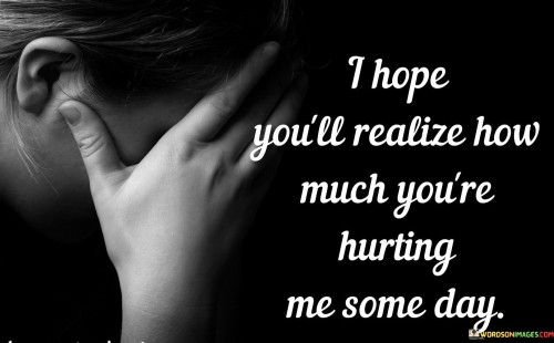 The quote expresses a longing for understanding and empathy. "I hope you'll realize" conveys the desire for awareness. "How much you're hurting me" signifies the emotional distress. The quote conveys the expectation that, someday, the person causing the pain will comprehend its impact.

The quote underscores the yearning for recognition of pain. It reflects the emotional burden carried by the speaker. "How much you're hurting me" emphasizes the intensity of the distress and the hope for acknowledgment from the other person.

In essence, the quote speaks to the hope for empathy and understanding. It conveys the desire for the person responsible for causing pain to recognize the depth of the emotional hurt they're inflicting. The quote captures the vulnerability and longing for compassion within a challenging relationship.