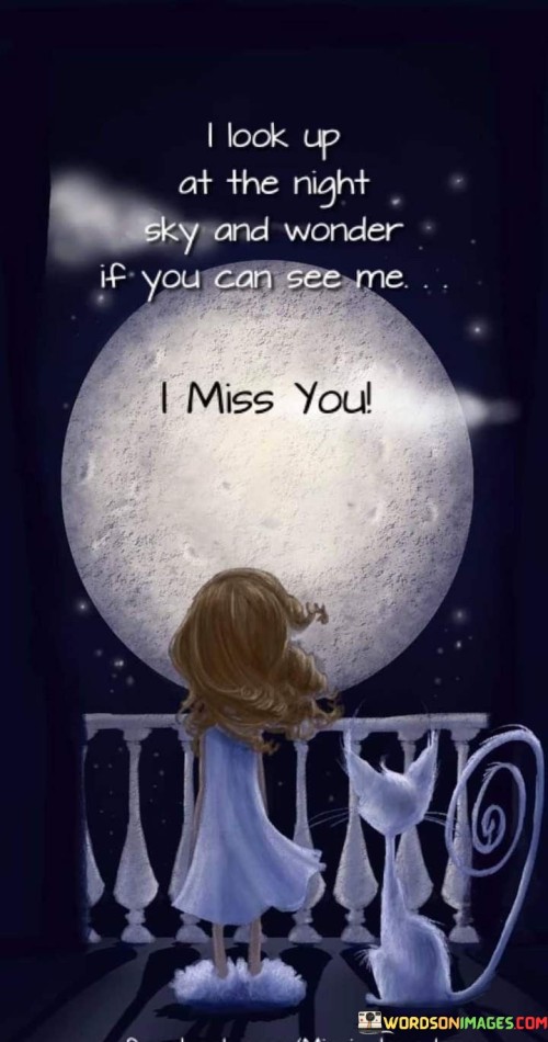 The quote reflects a poignant longing for a connection across distance. Gazing at the night sky, the speaker wonders if their distant loved one can see them. It symbolizes a deep yearning for connection and suggests that the night sky serves as a canvas for unspoken emotions.

The quote embodies a sense of loneliness and nostalgia. The phrase "I miss you" conveys a profound sense of loss and a desire for the presence of someone dear. It emphasizes the idea that even in separation, the night sky becomes a bridge for emotions, connecting two souls yearning for each other.

The quote encapsulates the universal experience of missing someone. Whether separated by distance or circumstances, it resonates with anyone who has felt the ache of longing for a loved one. It illustrates how the vast expanse of the night sky can evoke feelings of both connection and solitude, making it a poignant reflection of human emotions.