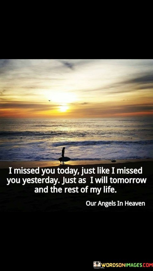 The quote conveys enduring longing. "Missed you today" signifies a daily yearning. "Rest of my life" implies enduring affection. The quote captures the timeless nature of the speaker's love and longing for someone.

The quote underscores the depth of attachment. It reflects the constancy of missing someone. "Tomorrow and the rest of my life" emphasizes the enduring nature of the speaker's feelings, portraying a love that transcends time.

In essence, the quote speaks to the everlasting nature of affection. It emphasizes the enduring longing for someone, regardless of time or circumstances. The quote captures the timeless quality of love and missing someone profoundly.