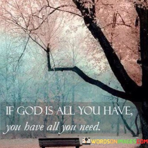 The quote "If God Is All You Have, You Have All You Need" conveys a powerful message of faith and contentment. It suggests that when individuals have a deep and abiding relationship with God, they possess everything they need for fulfillment and sustenance in life.

This quote underscores the idea that God is the ultimate source of provision, guidance, and satisfaction. It encourages individuals to find contentment and security in their faith, recognizing that God's presence and care are sufficient to meet all their spiritual and even material needs.

In essence, "If God Is All You Have, You Have All You Need" serves as a reminder of the richness and completeness of a life centered on faith and trust in God, emphasizing that such a life is truly abundant and fulfilling.