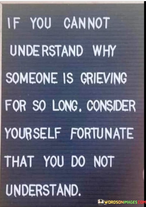 The quote conveys empathy for those enduring prolonged grief. "Grieving for so long" signifies extended sorrow. "Consider yourself fortunate" suggests not experiencing the same. The quote emphasizes that the inability to comprehend prolonged grief is a fortunate circumstance.

The quote underscores the complexity of grief. It reflects the emotional depth and longevity of the grieving process. "Consider yourself fortunate" implies a lack of firsthand understanding, highlighting the emotional intricacies of prolonged grief.

In essence, the quote speaks to the compassion and understanding needed when someone is grieving. It emphasizes the uniqueness of each person's grief journey and the importance of empathy for those who may be enduring a long period of sorrow. The quote captures the complexity of human emotions and the need for patience and support in times of extended grieving.