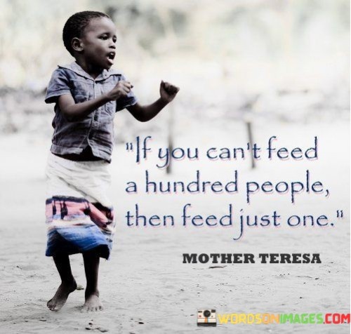 The first part of the quote, "If you can't feed a hundred people," acknowledges that not everyone has the means or resources to solve the world's hunger crisis or address every major social issue. It recognizes the limitations that individuals may face in making a widespread impact and the overwhelming nature of global challenges.

However, the quote's second part, "then feed just one," highlights the significance of taking meaningful action on a smaller scale. It encourages individuals to start where they can, to make a difference in the life of even a single person. This approach underscores the idea that every act of kindness and assistance, no matter how modest, matters. It reminds us that we can have a profound impact on someone's life by offering help and compassion when it is needed most.

In essence, this quote inspires a sense of responsibility and encourages individuals to embrace empathy and altruism. It emphasizes that we don't need to change the world overnight; instead, we should focus on making a positive difference in the lives of those we can reach, one person at a time. It serves as a reminder that even small acts of kindness and assistance can collectively create a more compassionate and caring world.