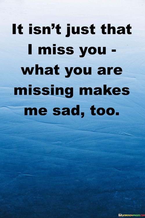 The quote reflects on the impact of someone's absence. "I miss you" conveys longing. "What you are missing" signifies their absence from meaningful experiences. The quote expresses that not only does the speaker miss the person, but they also feel sadness for what that person is missing out on.

The quote underscores the interconnection of emotions. It highlights that missing someone is not a one-sided feeling. "Makes me sad too" reflects the empathetic sorrow for the person's absence from important moments, illustrating the depth of their connection.

In essence, the quote speaks to the twofold nature of longing. It emphasizes the emotional complexity of missing someone, where the absence of the person creates a sense of loss not only for the speaker but also for what the person is missing out on. The quote captures the depth of connection and empathy in missing someone dear.