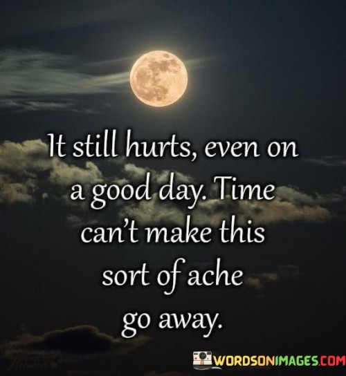 The quote conveys the persistence of emotional pain. "It still hurts" emphasizes the enduring anguish. "Even on a good day" underscores the inescapability of the pain. The quote conveys that time alone cannot heal certain wounds.

The quote underscores the depth of emotional suffering. It reflects the permanence of certain scars. "Time can't make this sort of ache go away" signifies the inability of the passage of time to alleviate this specific kind of emotional pain, highlighting its enduring nature.

In essence, the quote speaks to the profound and lasting impact of certain emotional wounds. It emphasizes that even amidst good days and the passage of time, some pains remain unhealed. The quote captures the enduring nature of certain forms of heartache and their ability to persist despite life's ups and downs.