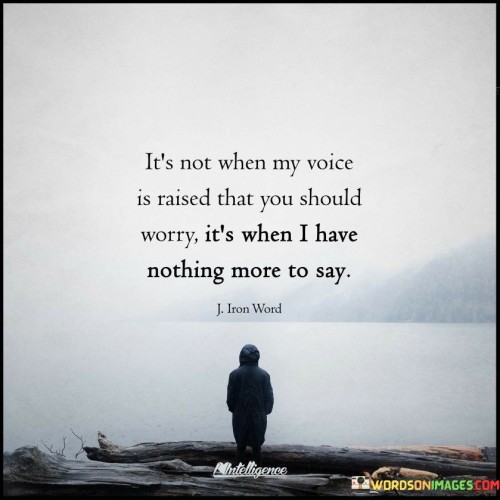 The quote implies that vocal expression isn't always the true indicator of concern. "Voice is raised" signifies verbal confrontation. "Nothing more to say" suggests resignation. The quote conveys that silence can be more concerning than vocalization, as it might indicate a deeper disconnect or disillusionment.

The quote underscores the subtleties of communication. It reflects the power of silence in expressing emotions. "Nothing more to say" implies that the speaker has given up or is emotionally drained, emphasizing the potential for a deteriorating relationship.

In essence, the quote speaks to the significance of non-verbal cues in relationships. It emphasizes the importance of paying attention to emotional states beyond words. The quote captures the essence of emotional exhaustion and the potential consequences of a breakdown in communication within a relationship.