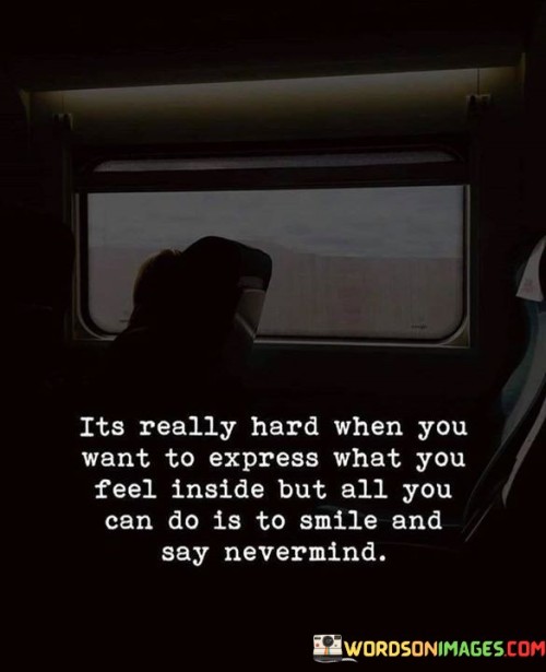 The quote reflects the difficulty of concealing one's true emotions. "Want to express what you feel inside" implies a desire for emotional honesty. "All you can do is smile and say nevermind" signifies suppressing feelings. The quote conveys the challenge of masking inner turmoil with a smile.

The quote underscores the complexity of concealing emotions. It highlights the conflict between inner feelings and outward appearances. "Nevermind" reflects the internal struggle to downplay or dismiss emotions, conveying the burden of unexpressed thoughts and feelings.

In essence, the quote speaks to the emotional restraint often practiced in social situations. It emphasizes the effort to maintain a façade of composure while suppressing genuine emotions. The quote captures the internal conflict between the desire for emotional expression and the societal pressure to put on a happy face.