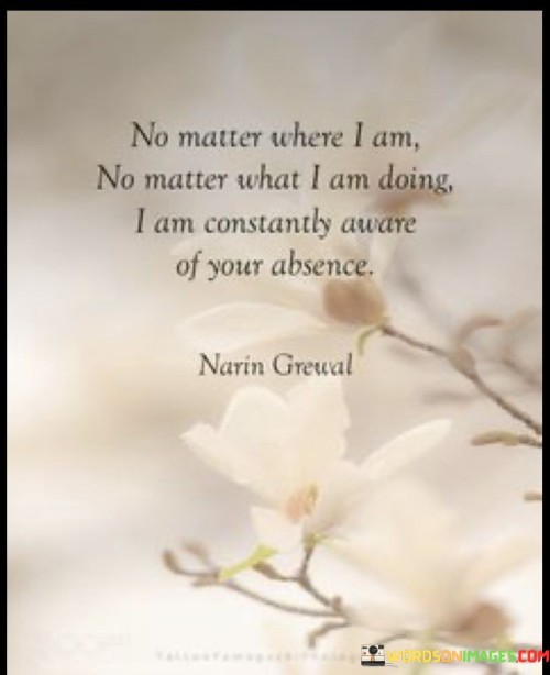 The quote conveys the persistent sense of loss and longing. "No matter where I am, no matter what I am doing" suggests a constant awareness. "Aware of your absence" signifies the emptiness left behind. The quote reflects the enduring impact of someone's absence on the speaker's thoughts and emotions.

The quote underscores the depth of the void created by the person's absence. It highlights the unrelenting nature of longing and missing someone dearly. "Aware of your absence" emphasizes the ever-present emotional ache, showcasing the profound impact of their absence on the speaker's daily life.

In essence, the quote speaks to the enduring nature of missing someone. It emphasizes the ongoing presence of their absence in the speaker's thoughts and activities. The quote captures the unceasing longing and emotional connection that persists despite physical separation.