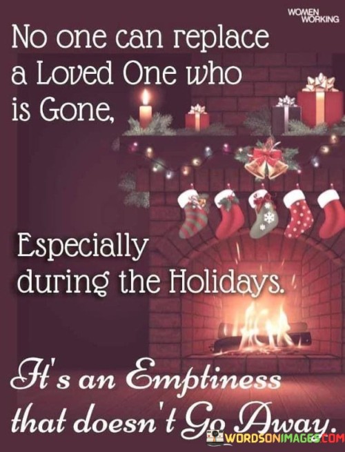 The quote conveys the enduring grief of losing a loved one, particularly during the holiday season. "No one can replace a loved one who is gone" underscores the irreplaceable void left by their absence. "Especially during the holidays" highlights the season's significance, which can intensify the sense of emptiness. The quote conveys the lasting emotional impact of such loss.

The quote underscores the complexity of mourning during special occasions. It reflects the difficulty of experiencing celebrations without a beloved person. "An emptiness that doesn't go away" emphasizes the lasting nature of the emotional void, underscoring the challenge of navigating the holidays without them.

In essence, the quote speaks to the profound and enduring grief experienced during holidays after losing a loved one. It emphasizes the inescapable sense of loss that lingers during festive times, highlighting the lasting impact of their absence on special occasions.