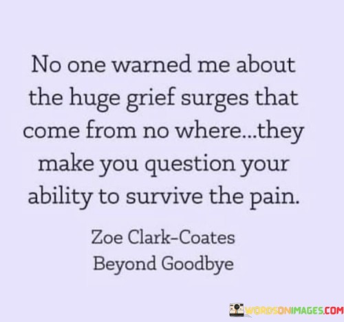 The quote reflects on the unpredictability of grief. "Huge grief surges" implies sudden, intense waves of sorrow. "Question your ability to survive" suggests the emotional toll. The quote conveys the overwhelming nature of grief and its impact on one's sense of resilience.

The quote underscores the emotional unpredictability of mourning. It highlights the depth of sorrow and its potential to shake one's confidence. "Survive the pain" reflects the profound and enduring nature of grief, emphasizing its power to challenge one's emotional endurance.

In essence, the quote speaks to the unexpected and relentless nature of grief. It emphasizes the emotional rollercoaster that accompanies mourning and the doubts that may arise about one's capacity to endure. The quote captures the raw and complex emotions experienced during the grieving process.