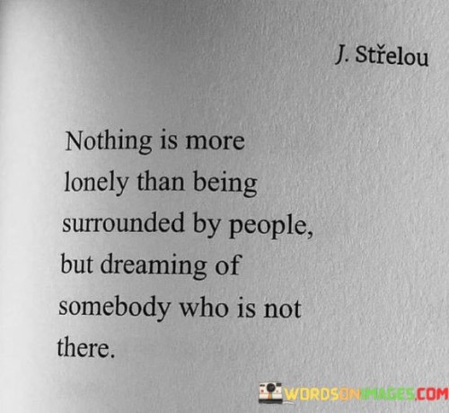 The quote evokes the feeling of isolation in a crowded space. "Lonely" signifies emotional solitude. "Surrounded by people" conveys a physical presence. "Dreaming of somebody who is not there" emphasizes the longing for a specific person despite the social environment.

The quote underscores the disconnection between physical presence and emotional fulfillment. It highlights the internal world of desires and longing. "Dreaming of somebody" portrays the persistent desire for a particular person amidst a sea of others.

In essence, the quote speaks to the loneliness of unfulfilled longing. It emphasizes the emotional gap between external surroundings and internal desires. The quote captures the depth of yearning for someone who is absent, illustrating the complex nature of human emotions and the dichotomy between physical and emotional presence.