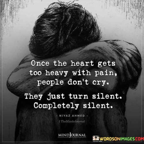 The quote portrays the emotional weight of pain. "Heart gets too heavy" symbolizes the intensity of suffering. "People don't cry" suggests an emotional threshold. "Turn silent completely silent" implies emotional withdrawal and suppression of feelings.

The quote underscores the deep emotional impact of pain. It highlights the shift from expressive grieving to internalized suffering. "Turn silent" reflects the withdrawal from outward expressions of emotion, conveying the overwhelming nature of the pain.

In essence, the quote speaks to the transformative power of pain. It emphasizes how intense suffering can lead to emotional withdrawal and silence, signifying the depth of emotional turmoil. The quote captures the profound nature of emotional pain and the way it can alter one's response to adversity.