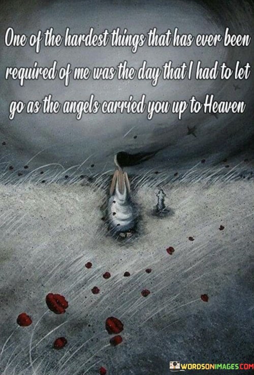 The quote conveys the profound difficulty of saying goodbye to a loved one. "Hardest things" implies immense emotional challenge. "Angels carried you up to heaven" signifies the loss of a dear person. The quote captures the heart-wrenching experience of letting go as a loved one passes away.

The quote underscores the deep sorrow and sense of loss associated with death. It reflects the emotional turmoil and pain of parting with someone cherished. "As the angels carried you up to heaven" signifies the transition from life to an afterlife, illustrating the profound finality of the moment.

In essence, the quote speaks to the heaviness of grief and loss. It emphasizes the emotional toll of having to let go of someone dear as they depart for the next realm. The quote captures the essence of the unique pain and sorrow experienced during moments of profound loss and separation.