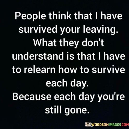 The quote conveys the enduring impact of loss. "Survived your leaving" implies resilience. "Relearn how to survive each day" underscores the ongoing struggle. The quote highlights the continuous process of coping with the absence of a loved one.

The quote underscores the emotional difficulty of daily life without someone significant. It reflects the challenge of adapting to their absence. "Each day you're still gone" signifies the persistent sense of loss, conveying the long-lasting impact on the speaker's life.

In essence, the quote speaks to the enduring nature of grief and loss. It emphasizes the emotional toll of missing someone each day and the effort required to navigate life without them. The quote captures the ongoing process of healing and learning to live with the void left by their departure.