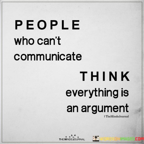 The quote "People who can't communicate think everything is an argument" highlights the importance of effective communication and its role in fostering understanding and healthy relationships. Communication is a fundamental aspect of human interaction, and when it is lacking or ineffective, misunderstandings and conflicts can arise.

When individuals struggle to communicate effectively, they may perceive even simple conversations or differences of opinion as arguments. This is because they may have difficulty expressing their thoughts and emotions clearly, leading to frustration and misinterpretation. In such cases, conflicts may escalate unnecessarily, and the true intentions behind the communication may be lost in the midst of emotional reactions.

Effective communication, on the other hand, involves active listening, empathy, and clear expression of thoughts and feelings. It is about seeking mutual understanding and finding common ground rather than engaging in unnecessary confrontations. When people are skilled in communication, they can navigate disagreements with respect and empathy, turning potential arguments into opportunities for growth and collaboration.