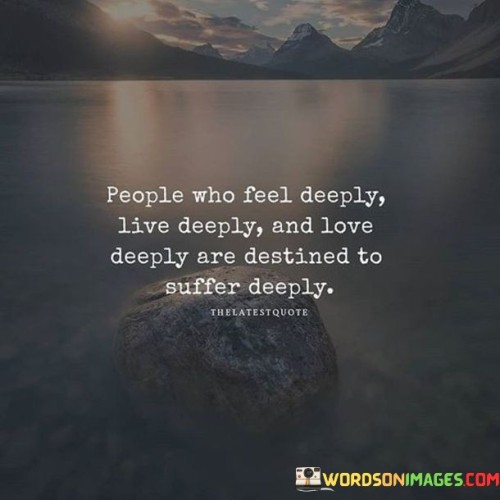 The quote reflects on the depth of emotions and its consequences. "Feel deeply, live deeply, love deeply" signifies intense emotions. "Destined to suffer deeply" implies the likelihood of profound pain. The quote conveys that those who experience strong emotions may also endure significant suffering.

The quote underscores the connection between depth of feeling and the potential for suffering. It highlights the emotional intensity of individuals who fully engage with life and relationships. "Destined to suffer deeply" reflects the acknowledgment of the pain that can accompany intense emotions.

In essence, the quote speaks to the trade-off between depth of emotion and potential suffering. It emphasizes that those who fully embrace their emotions, relationships, and experiences may also encounter deeper emotional pain. The quote captures the complex relationship between intensity of feeling and the depth of human experience.